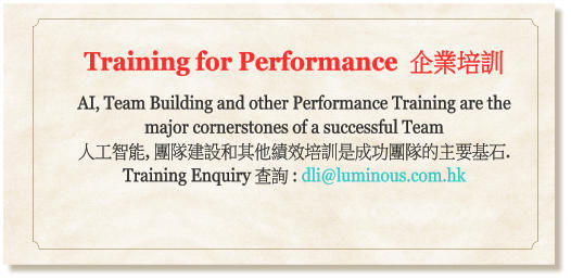Training for Performance  企業培訓  AI, Team Building and other Performance Training are the major cornerstones of a successful Team  人工智能, 團隊建設和其他績效培訓是成功團隊的主要基石.  Training Enquiry 查詢 : dli@luminous.com.hk